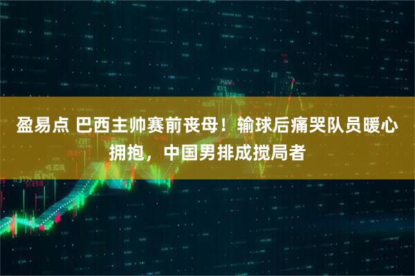 盈易点 巴西主帅赛前丧母！输球后痛哭队员暖心拥抱，中国男排成搅局者