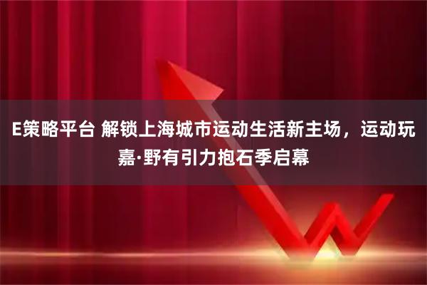 E策略平台 解锁上海城市运动生活新主场，运动玩嘉·野有引力抱石季启幕