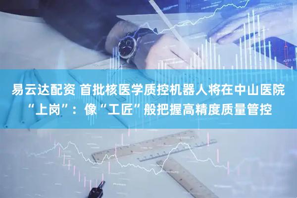 易云达配资 首批核医学质控机器人将在中山医院“上岗”：像“工匠”般把握高精度质量管控