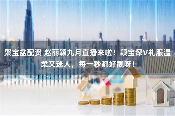 聚宝盆配资 赵丽颖九月直播来啦！颖宝深V礼服温柔又迷人，每一秒都好靓呀！