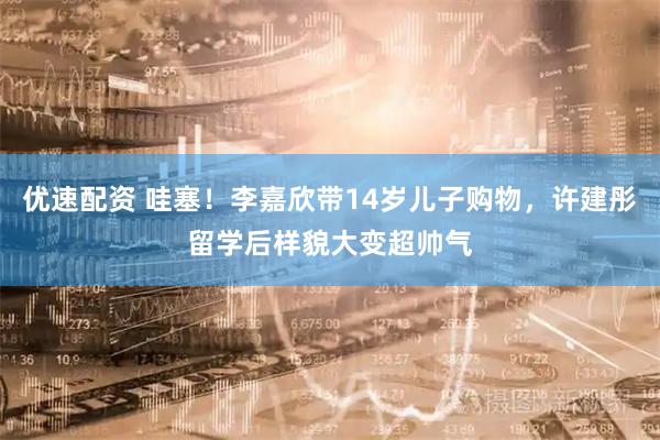 优速配资 哇塞！李嘉欣带14岁儿子购物，许建彤留学后样貌大变超帅气