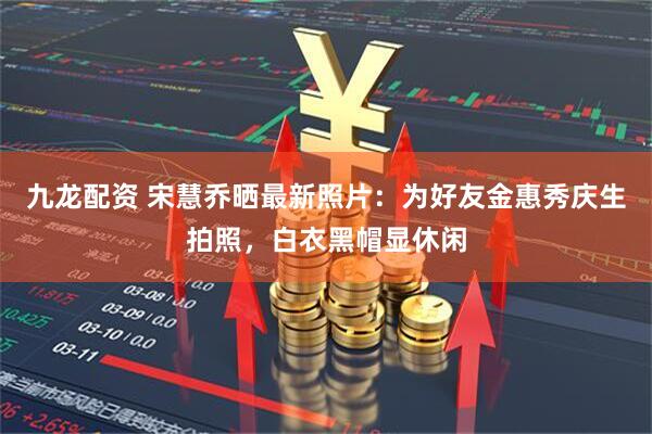 九龙配资 宋慧乔晒最新照片：为好友金惠秀庆生拍照，白衣黑帽显休闲