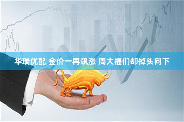 华瑞优配 金价一再飙涨 周大福们却掉头向下