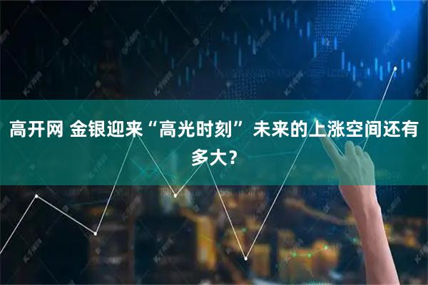 高开网 金银迎来“高光时刻” 未来的上涨空间还有多大？
