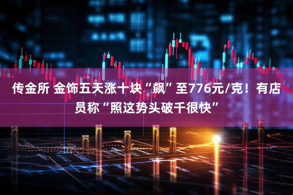 传金所 金饰五天涨十块“飙”至776元/克！有店员称“照这势头破千很快”