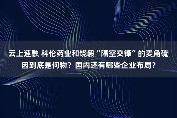 云上速融 科伦药业和饶毅“隔空交锋”的麦角硫因到底是何物？国内还有哪些企业布局？