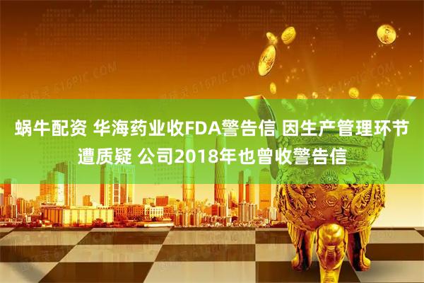 蜗牛配资 华海药业收FDA警告信 因生产管理环节遭质疑 公司2018年也曾收警告信