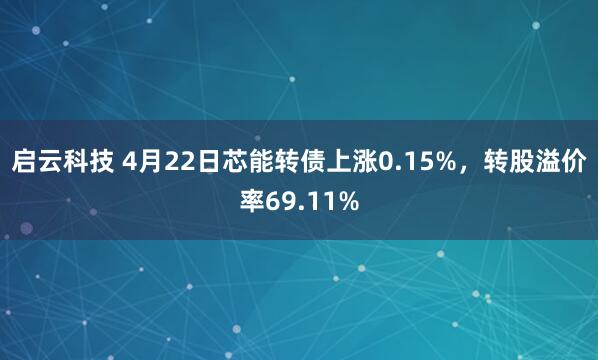 启云科技 4月22日芯能转债上涨0.15%，转股溢价率69.11%