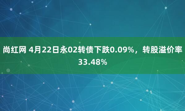 尚红网 4月22日永02转债下跌0.09%，转股溢价率33.48%