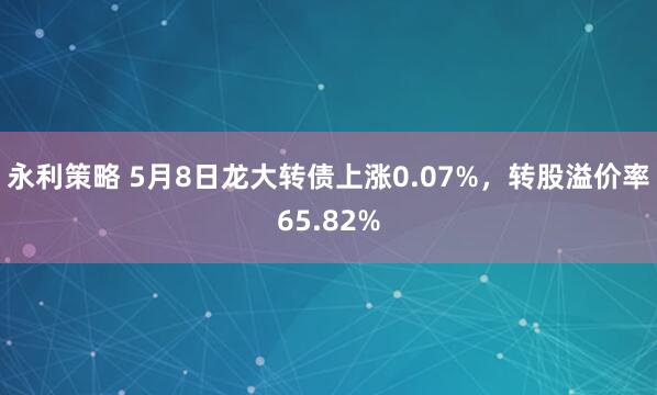 永利策略 5月8日龙大转债上涨0.07%，转股溢价率65.82%