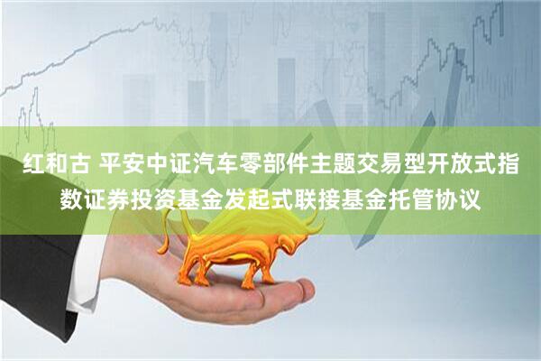 红和古 平安中证汽车零部件主题交易型开放式指数证券投资基金发起式联接基金托管协议