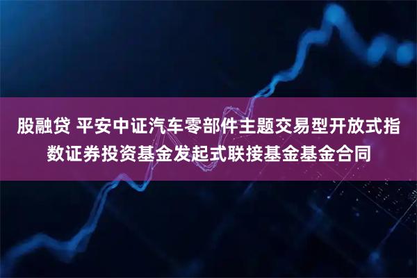 股融贷 平安中证汽车零部件主题交易型开放式指数证券投资基金发起式联接基金基金合同