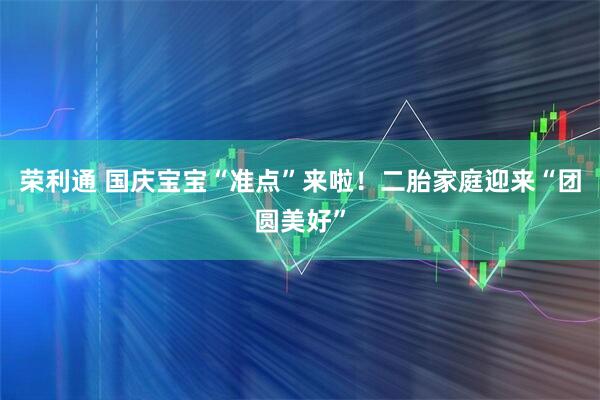 荣利通 国庆宝宝“准点”来啦！二胎家庭迎来“团圆美好”