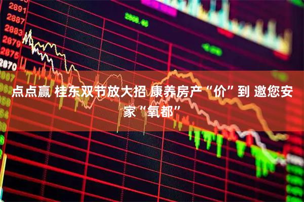 点点赢 桂东双节放大招 康养房产“价”到 邀您安家“氧都”