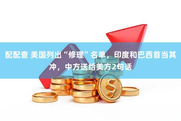 配配查 美国列出“修理”名单，印度和巴西首当其冲，中方送给美方2句话