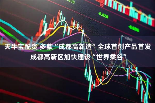 天牛宝配资 多款“成都高新造”全球首创产品首发 成都高新区加快建设“世界柔谷”