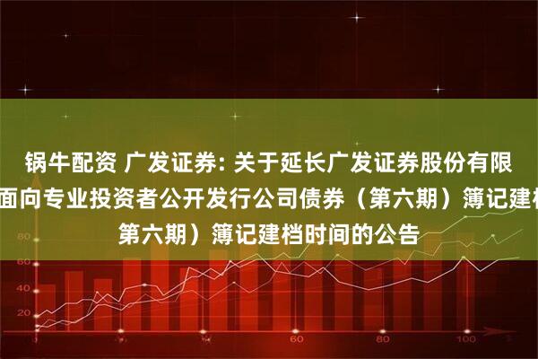 锅牛配资 广发证券: 关于延长广发证券股份有限公司2025年面向专业投资者公开发行公司债券（第六期）簿记建档时间的公告