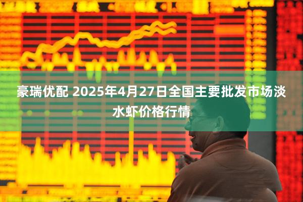 豪瑞优配 2025年4月27日全国主要批发市场淡水虾价格行情