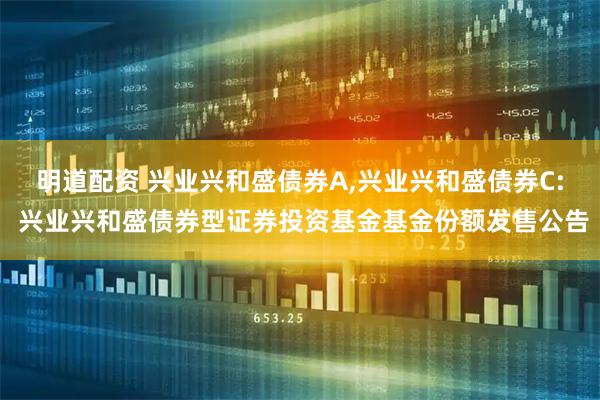 明道配资 兴业兴和盛债券A,兴业兴和盛债券C: 兴业兴和盛债券型证券投资基金基金份额发售公告