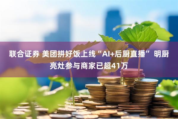 联合证券 美团拼好饭上线“AI+后厨直播” 明厨亮灶参与商家已超41万