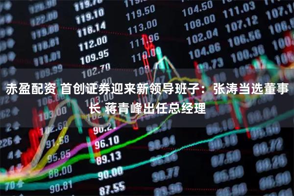 赤盈配资 首创证券迎来新领导班子：张涛当选董事长 蒋青峰出任总经理