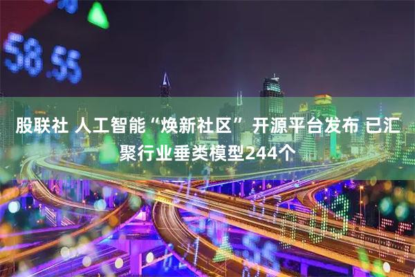 股联社 人工智能“焕新社区” 开源平台发布 已汇聚行业垂类模型244个