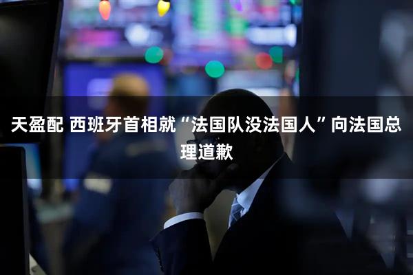 天盈配 西班牙首相就“法国队没法国人”向法国总理道歉
